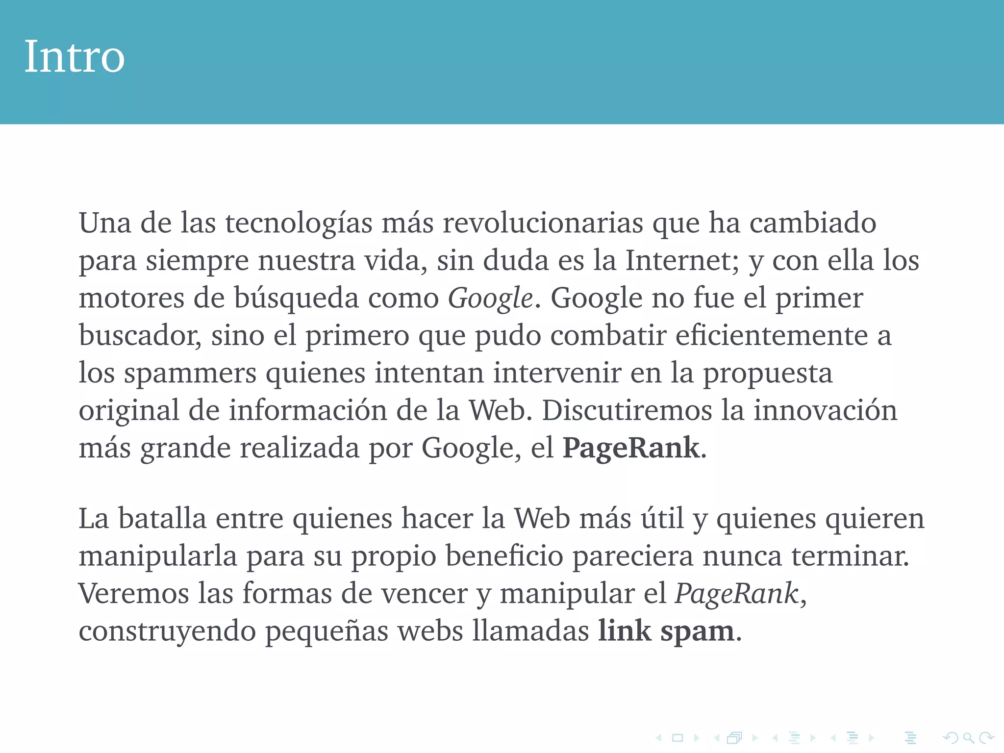 Intro 
Una de las tecnologías más revolucionarias que ha cambiado 
para siempre nuestra vida, sin duda es la Internet; y con ella los 
motores de búsqueda como Google. Google no fue el primer 
buscador, sino el primero que pudo combatir eficientemente a 
los spammers quienes intentan intervenir en la propuesta 
original de información de la Web. Discutiremos la innovación 
más grande realizada por Google, el PageRank. 
La batalla entre quienes hacer la Web más útil y quienes quieren 
manipularla para su propio beneficio pareciera nunca terminar. 
Veremos las formas de vencer y manipular el PageRank, 
construyendo pequeñas webs llamadas link spam. 
 