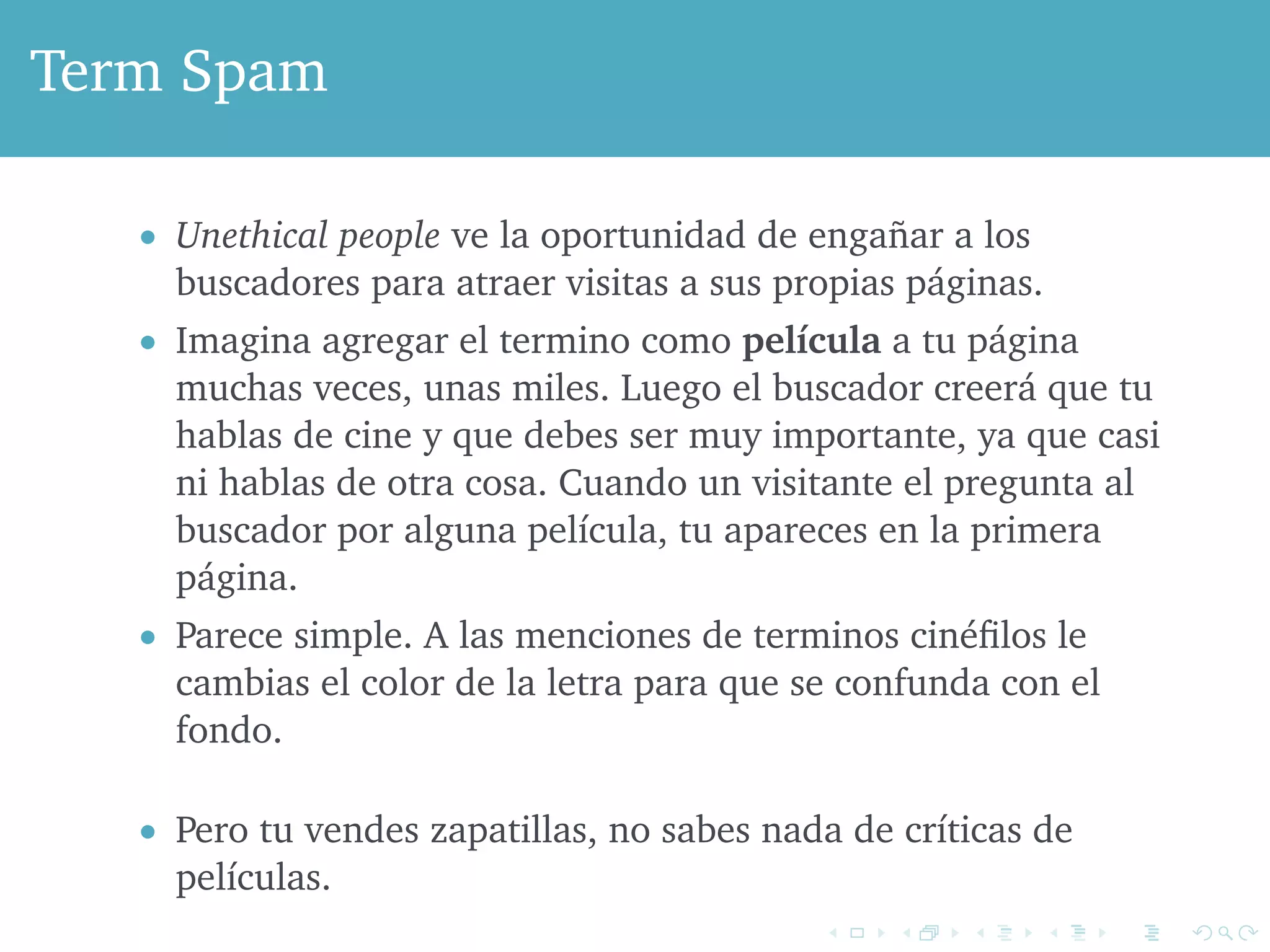 Term Spam 
 Unethical people ve la oportunidad de engañar a los 
buscadores para atraer visitas a sus propias páginas. 
 Imagina agregar el termino como película a tu página 
muchas veces, unas miles. Luego el buscador creerá que tu 
hablas de cine y que debes ser muy importante, ya que casi 
ni hablas de otra cosa. Cuando un visitante el pregunta al 
buscador por alguna película, tu apareces en la primera 
página. 
 Parece simple. A las menciones de terminos cinéfilos le 
cambias el color de la letra para que se confunda con el 
fondo. 
 Pero tu vendes zapatillas, no sabes nada de críticas de 
películas. 
 