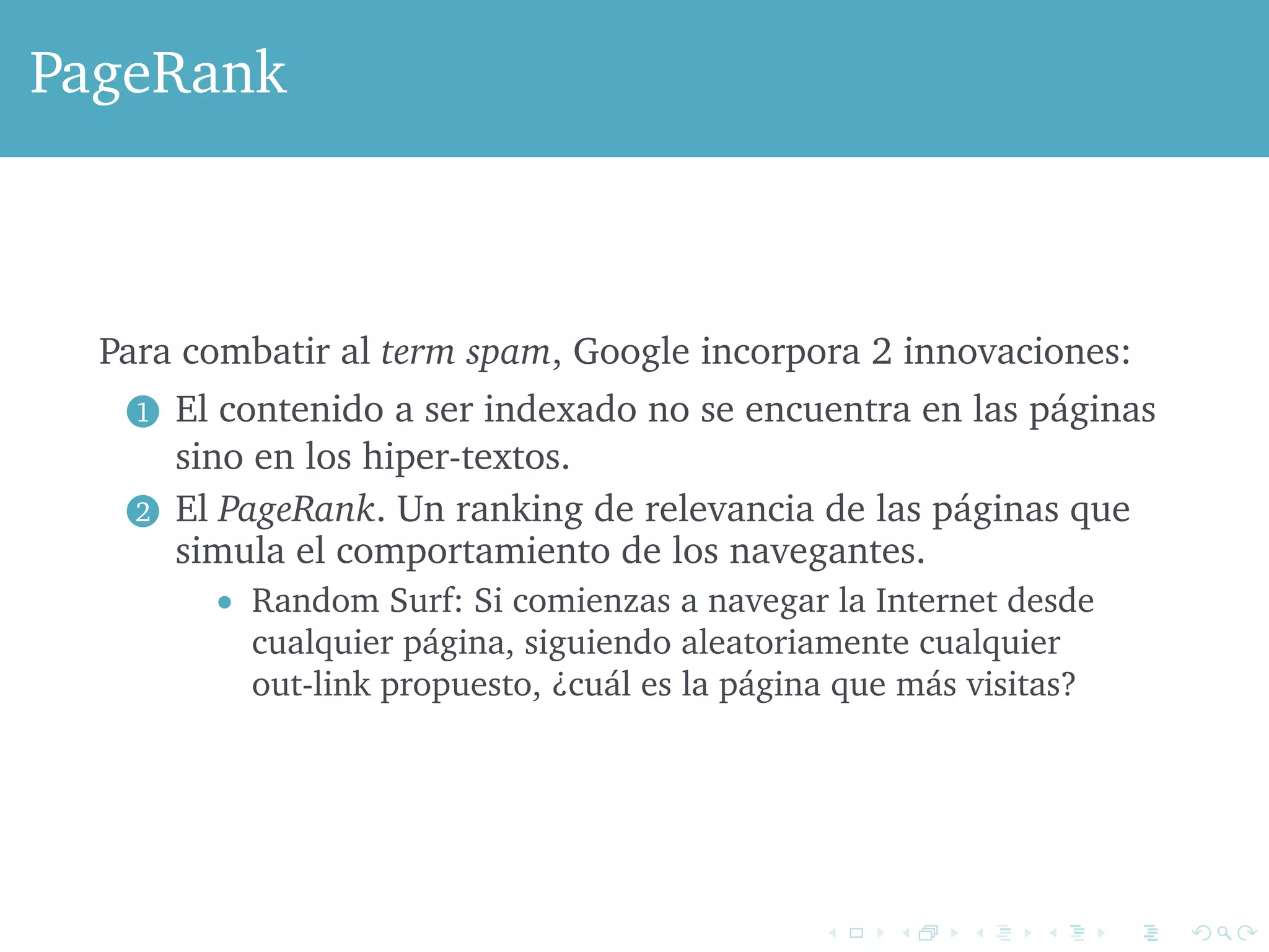 PageRank 
Para combatir al term spam, Google incorpora 2 innovaciones: 
1 El contenido a ser indexado no se encuentra en las páginas 
sino en los hiper-textos. 
2 El PageRank. Un ranking de relevancia de las páginas que 
simula el comportamiento de los navegantes. 
 Random Surf: Si comienzas a navegar la Internet desde 
cualquier página, siguiendo aleatoriamente cualquier 
out-link propuesto, ¿cuál es la página que más visitas? 
 
