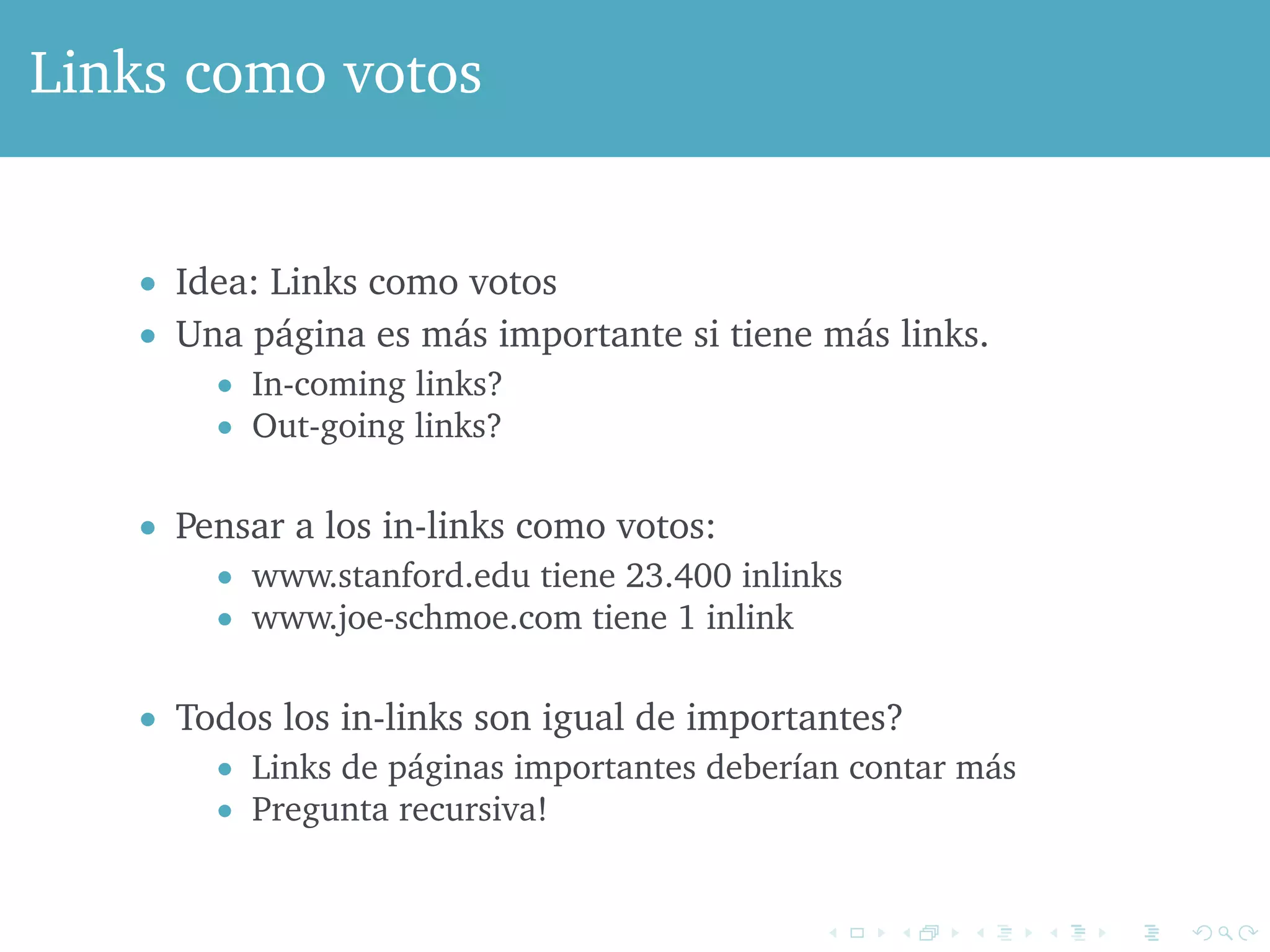 Links como votos 
 Idea: Links como votos 
 Una página es más importante si tiene más links. 
 In-coming links? 
 Out-going links? 
 Pensar a los in-links como votos: 
 www.stanford.edu tiene 23.400 inlinks 
 www.joe-schmoe.com tiene 1 inlink 
 Todos los in-links son igual de importantes? 
 Links de páginas importantes deberían contar más 
 Pregunta recursiva! 
 