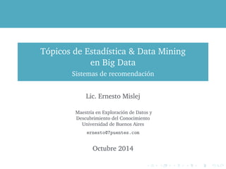 Tópicos de Estadística & Data Mining 
en Big Data 
Sistemas de recomendación 
Lic. Ernesto Mislej 
Maestría en Exploración de Datos y 
Descubrimiento del Conocimiento 
Universidad de Buenos Aires 
ernesto@7puentes.com 
Octubre 2014 
 