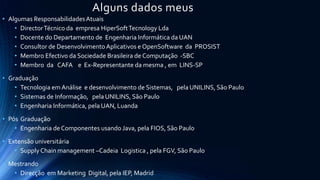 Alguns dados meus
• Algumas ResponsabilidadesAtuais
• DirectorTécnico da empresa HiperSoftTecnology Lda
• Docente do Departamento de Engenharia Informática da UAN
• Consultor de DesenvolvimentoAplicativos e OpenSoftware da PROSIST
• Membro Efectivo da Sociedade Brasileira de Computação -SBC
• Membro da CAFA e Ex-Representante da mesma , em LINS-SP
• Graduação
• Tecnologia em Análise e desenvolvimento de Sistemas, pela UNILINS, São Paulo
• Sistemas de Informação, pela UNILINS, São Paulo
• Engenharia Informática, pela UAN, Luanda
• Pós Graduação
• Engenharia deComponentes usando Java, pela FIOS, São Paulo
• Extensão universitária
• SupplyChain management –Cadeia Logistica , pela FGV, São Paulo
• Mestrando
• Direcção em Marketing Digital, pela IEP, Madrid
 