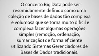 O conceito Big Data pode ser
resumidamente deﬁnido como uma
coleção de bases de dados tão complexa
e volumosa que se torna muito difícil e
complexa fazer algumas operações
simples (remoção, ordenação,
sumarização) de forma eﬁciente
utilizando Sistemas Gerenciadores de
Bases de Dados tradicionais.
 