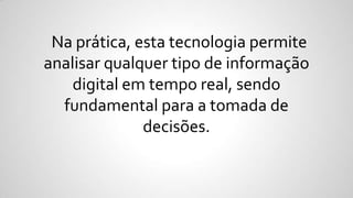 Na prática, esta tecnologia permite
analisar qualquer tipo de informação
digital em tempo real, sendo
fundamental para a tomada de
decisões.
 