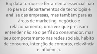 Big data tornou-se ferramenta essencial não
só para os departamentos de tecnologia e
análise das empresas, mas também para as
áreas de marketing, negócios e
relacionamento, uma vez que precisam
entender não só o perfil do consumidor, mas
seu comportamento nas redes sociais, hábito
de consumo, intenção de compras, relevância
e influência.
 
