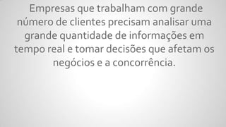 Empresas que trabalham com grande
número de clientes precisam analisar uma
grande quantidade de informações em
tempo real e tomar decisões que afetam os
negócios e a concorrência.
 
