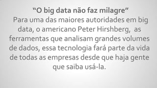“O big data não faz milagre”
Para uma das maiores autoridades em big
data, o americano Peter Hirshberg, as
ferramentas que analisam grandes volumes
de dados, essa tecnologia fará parte da vida
de todas as empresas desde que haja gente
que saiba usá-la.
 