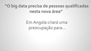 “O big data precisa de pessoas qualificadas
nesta nova área”
Em Angola criará uma
preocupação para...
 