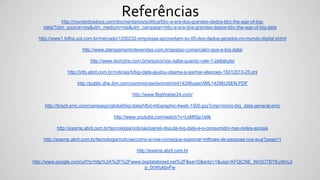 http://mundodosdocs.com/docmentarios/politica/bbc-a-era-dos-grandes-dados-bbc-the-age-of-big-
data/?utm_source=rss&utm_medium=rss&utm_campaign=bbc-a-era-dos-grandes-dados-bbc-the-age-of-big-data
http://www1.folha.uol.com.br/mercado/1200232-empresas-aproveitam-so-05-dos-dados-gerados-no-mundo-digital.shtml
http://www.planejamentodevendas.com.br/gestao-comercial/o-que-e-big-data/
http://www.techzine.com.br/arquivo/voc-sabe-quanto-vale-1-zettabyte/
http://info.abril.com.br/noticias/ti/big-data-ajudou-obama-a-ganhar-eleicoes-15012013-25.shl
http://public.dhe.ibm.com/common/ssi/ecm/en/iml14296usen/IML14296USEN.PDF
http://www.flightradar24.com/
http://brazil.emc.com/campaign/global/big-data/hfbd-infographic-4web-1500.jpg?cmp=micro-big_data-general-emc
http://www.youtube.com/watch?v=LsMt5jp1a9k
http://exame.abril.com.br/tecnologia/noticias/painel-discute-big-data-e-o-consumidor-nas-redes-sociais
http://exame.abril.com.br/tecnologia/noticias/como-a-nsa-consegue-espionar-milhoes-de-pessoas-nos-eua?page=1
http://exame.abril.com.br
http://www.google.com/url?q=http%3A%2F%2Fwww.bigdatabrasil.net%2F&sa=D&sntz=1&usg=AFQjCNE_NrI3OTBYEydhru3
p_0cWukbvFw
Referências
 