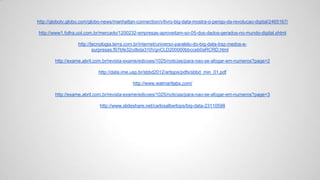 http://globotv.globo.com/globo-news/manhattan-connection/v/livro-big-data-mostra-o-perigo-da-revolucao-digital/2465167/
http://www1.folha.uol.com.br/mercado/1200232-empresas-aproveitam-so-05-dos-dados-gerados-no-mundo-digital.shtml
http://tecnologia.terra.com.br/internet/universo-paralelo-do-big-data-traz-medos-e-
surpresas,f97bfe32cdbda310VgnCLD200000bbcceb0aRCRD.html
http://exame.abril.com.br/revista-exame/edicoes/1025/noticias/para-nao-se-afogar-em-numeros?page=2
http://data.ime.usp.br/sbbd2012/artigos/pdfs/sbbd_min_01.pdf
http://www.walmartlabs.com/
http://exame.abril.com.br/revista-exame/edicoes/1025/noticias/para-nao-se-afogar-em-numeros?page=3
http://www.slideshare.net/carlosalbertops/big-data-23110598
 