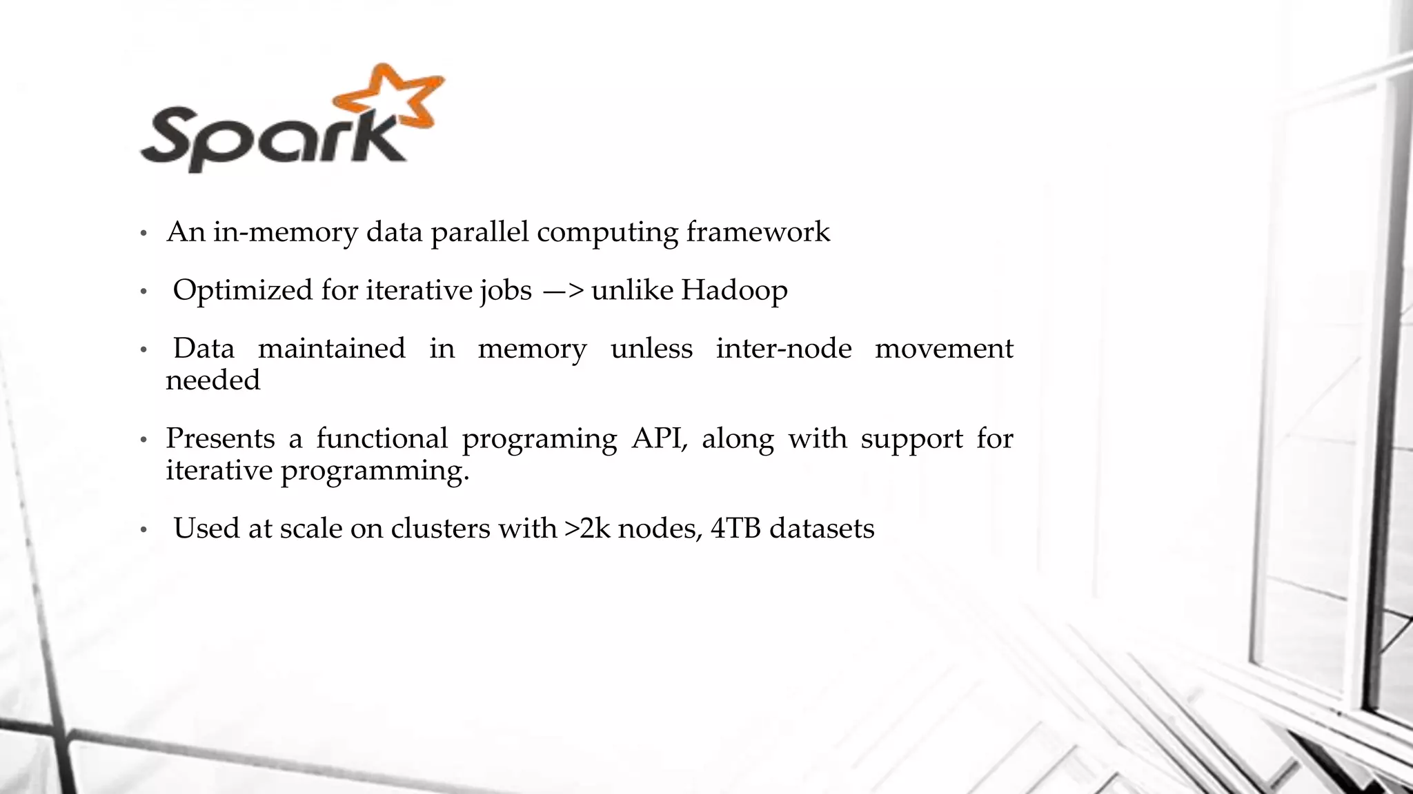 • An in-memory data parallel computing framework
• Optimized for iterative jobs —> unlike Hadoop
• Data maintained in memory unless inter-node movement
needed
• Presents a functional programing API, along with support for
iterative programming.
• Used at scale on clusters with >2k nodes, 4TB datasets
 