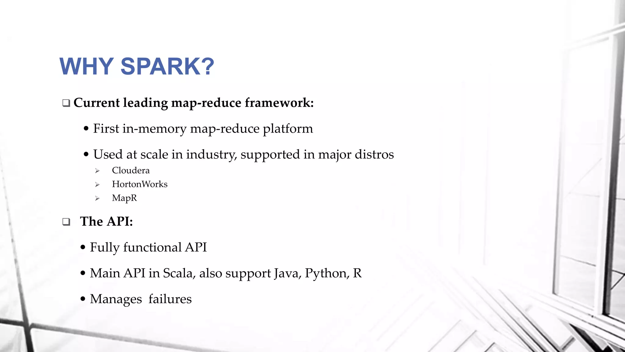  Current leading map-reduce framework:
• First in-memory map-reduce platform
• Used at scale in industry, supported in major distros
 Cloudera
 HortonWorks
 MapR
 The API:
• Fully functional API
• Main API in Scala, also support Java, Python, R
• Manages failures
WHY SPARK?
 
