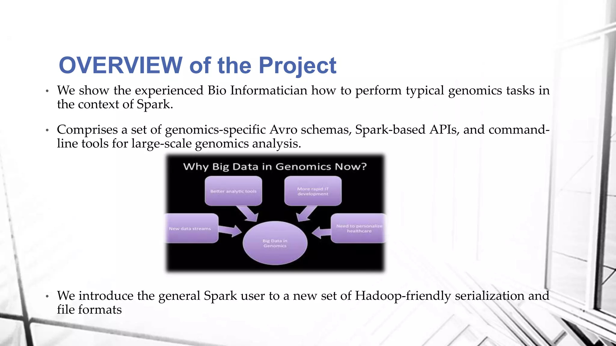 • We show the experienced Bio Informatician how to perform typical genomics tasks in
the context of Spark.
• Comprises a set of genomics-specific Avro schemas, Spark-based APIs, and command-
line tools for large-scale genomics analysis.
• We introduce the general Spark user to a new set of Hadoop-friendly serialization and
file formats
OVERVIEW of the Project
 