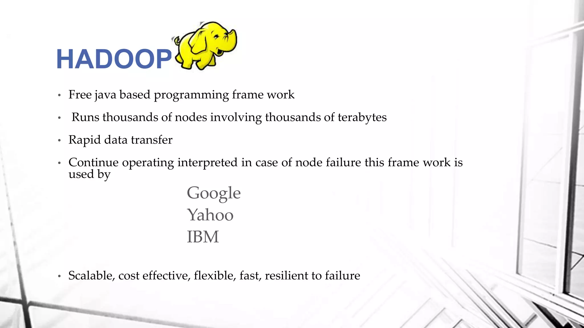 • Free java based programming frame work
• Runs thousands of nodes involving thousands of terabytes
• Rapid data transfer
• Continue operating interpreted in case of node failure this frame work is
used by
Google
Yahoo
IBM
• Scalable, cost effective, flexible, fast, resilient to failure
HADOOP
 