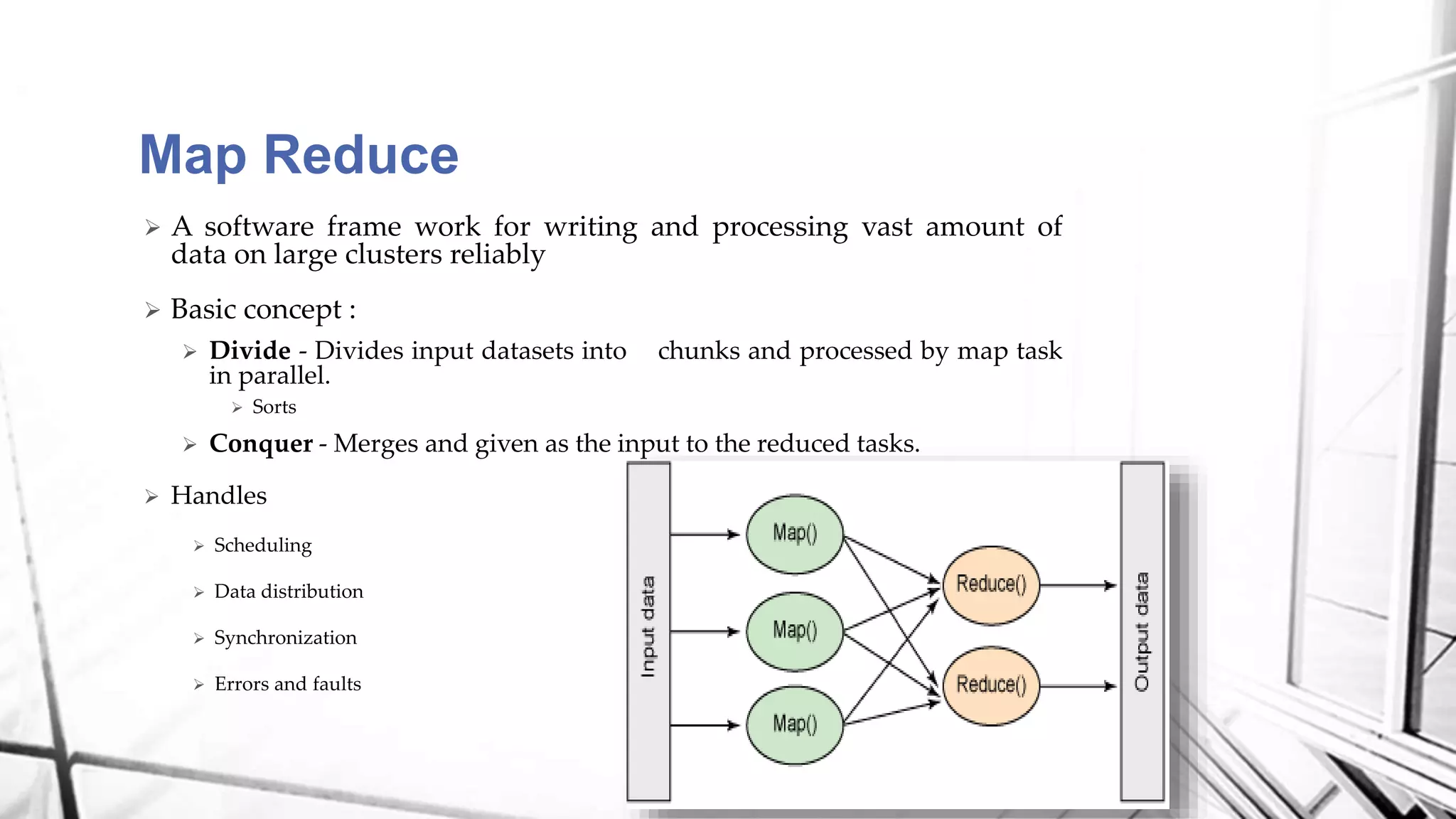  A software frame work for writing and processing vast amount of
data on large clusters reliably
 Basic concept :
 Divide - Divides input datasets into chunks and processed by map task
in parallel.
 Sorts
 Conquer - Merges and given as the input to the reduced tasks.
 Handles
 Scheduling
 Data distribution
 Synchronization
 Errors and faults
Map Reduce
 