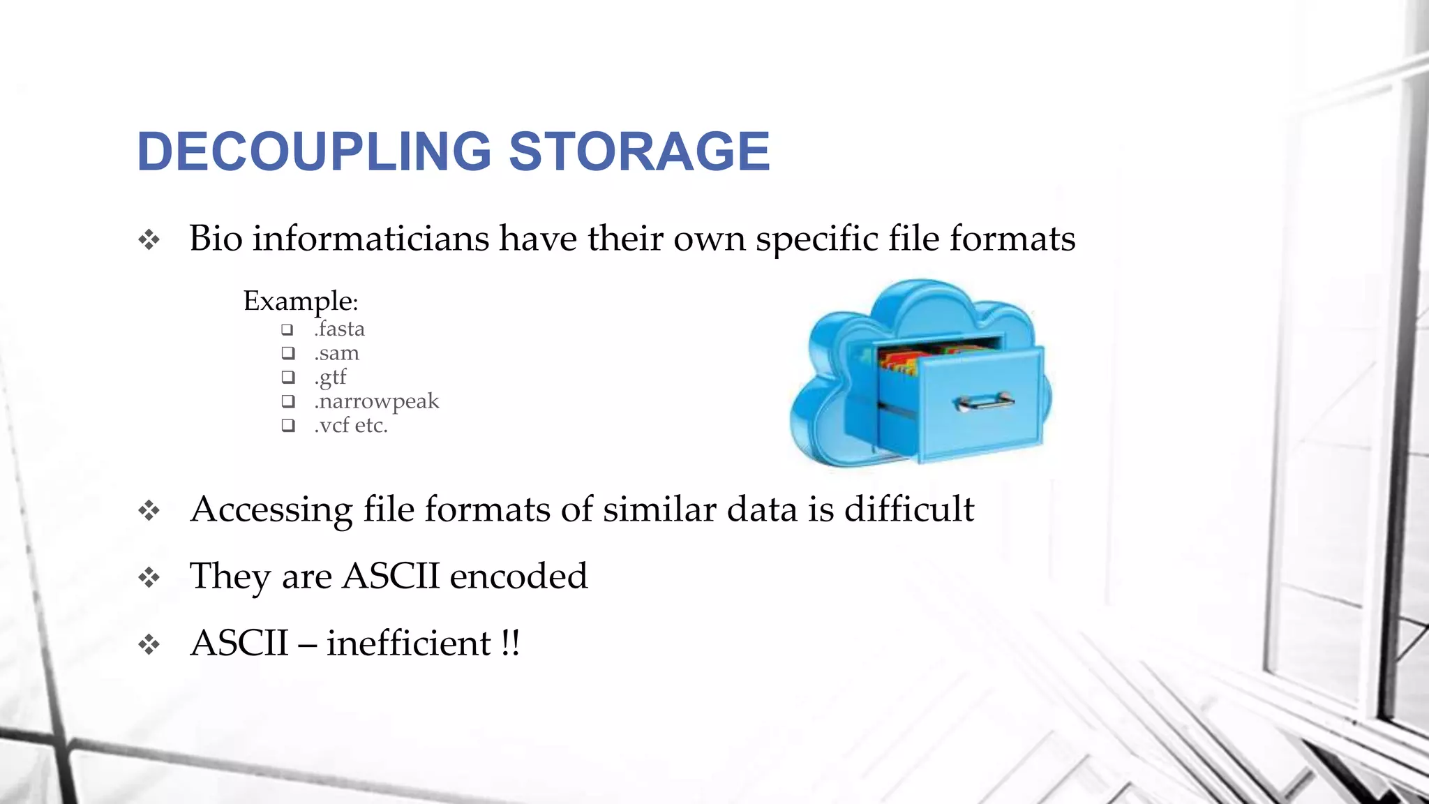  Bio informaticians have their own specific file formats
Example:
 .fasta
 .sam
 .gtf
 .narrowpeak
 .vcf etc.
 Accessing file formats of similar data is difficult
 They are ASCII encoded
 ASCII – inefficient !!
DECOUPLING STORAGE
 