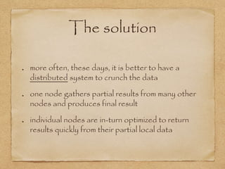 The solution
more often, these days, it is better to have a
distributed system to crunch the data
one node gathers partial results from many other
nodes and produces final result
individual nodes are in-turn optimized to return
results quickly from their partial local data
 
