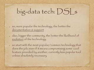big-data tech: DSLs
so, more popular the technology, the better the
documentation & support
also, bigger the community, the better the likelihood of
evolution of the technology
so start with the most popular/common technology that
does the job; even if it means compromising some ‘cool’
feature provided by another, currently less popular tool
unless absolutely necessary
 