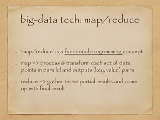 big-data tech: map/reduce
‘map/reduce’ is a functional programming concept
map => process & transform each set of data
points in parallel and outputs (key, value) pairs
reduce => gather those partial results and come
up with final result
 