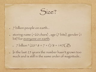 Size?
7 billion people on earth…
storing name (~20 chars) , age (7 bits), gender (1
bit) for everyone on earth:
7 billion * (20 * 8 + 7 +1)/8 = 147GB
In the last 25 years the number hasn’t grown too
much and is still in the same order of magnitude..
 