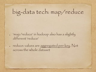 big-data tech: map/reduce
‘map/reduce’ in hadoop also has a slightly
different ‘reduce’
reduce: values are aggregated per-key. Not
across the whole dataset
 