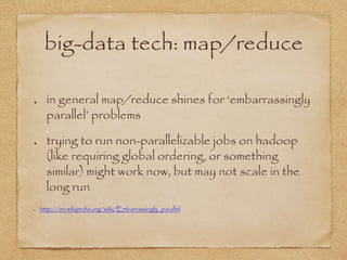 big-data tech: map/reduce
in general map/reduce shines for ‘embarrassingly
parallel’ problems
trying to run non-parallelizable jobs on hadoop
(like requiring global ordering, or something
similar) might work now, but may not scale in the
long run
http://en.wikipedia.org/wiki/Embarrassingly_parallel
 