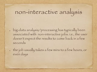 non-interactive analysis
big-data analysis/processing has typically been
associated with non-interactive jobs. i.e., the user
doesn’t expect the results to come back in a few
seconds
the job usually takes a few mins to a few hours, or
even days
 