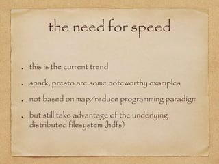 the need for speed
this is the current trend
spark, presto are some noteworthy examples
not based on map/reduce programming paradigm
but still take advantage of the underlying
distributed filesystem (hdfs)
 