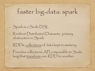faster big-data: spark
Spark is a Scala DSL
Resilient Distributed Datasets : primary
abstraction in Spark
RDDs: collections of data kept in-memory
Provides collections API comparable to Scala
lang that transform one RDD to another
 