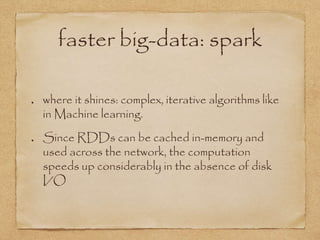 faster big-data: spark
where it shines: complex, iterative algorithms like
in Machine learning.
Since RDDs can be cached in-memory and
used across the network, the computation
speeds up considerably in the absence of disk
I/O
 