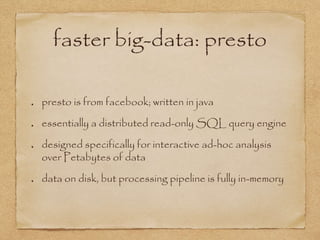 faster big-data: presto
presto is from facebook; written in java
essentially a distributed read-only SQL query engine
designed specifically for interactive ad-hoc analysis
over Petabytes of data
data on disk, but processing pipeline is fully in-memory
 