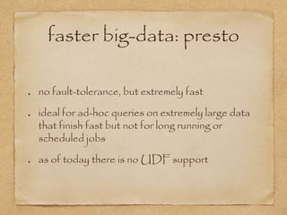 faster big-data: presto
no fault-tolerance, but extremely fast
ideal for ad-hoc queries on extremely large data
that finish fast but not for long running or
scheduled jobs
as of today there is no UDF support
 