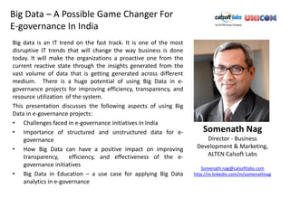 Big Data – A Possible Game Changer For
E-governance In India
Big data is an IT trend on the fast track. It is one of the most
disruptive IT trends that will change the way business is done
today. It will make the organizations a proactive one from the
current reactive state through the insights generated from the
vast volume of data that is getting generated across different
medium. There is a huge potential of using Big Data in e-
governance projects for improving efficiency, transparency, and
resource utilization of the system.
This presentation discusses the following aspects of using Big
Data in e-governance projects:
• Challenges faced in e-governance initiatives in India
• Importance of structured and unstructured data for e-                Somenath Nag
    governance                                                         Director - Business
• How Big Data can have a positive impact on improving              Development & Marketing,
    transparency,     efficiency, and effectiveness of the e-          ALTEN Calsoft Labs
    governance initiatives
                                                                       Somenath.nag@calsoftlabs.com
• Big Data in Education – a use case for applying Big Data         http://in.linkedin.com/in/somenathnag
    analytics in e-governance
 