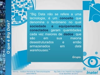 OqueéBigData?
“Big Data não se refere a uma
tecnologia, é um conceito que
denomina o fenômeno no qual
sociedade e equipamentos
conectados geram quantidades
cada vez maiores de dados, que
são em sua maioria
desestruturados e então
armazenados em data
warehouses.”
Grupo.
 