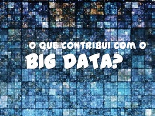O que contribui com o
BIG DATA?
 