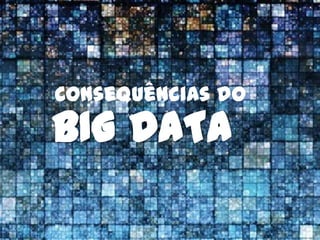 Consequências do
BIG DATA
 