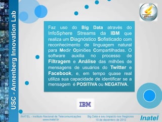 USC-AnnenbergInnovationLab
Faz uso do Big Data através do
InfoSphere Streams da IBM que
realiza um Diagnóstico Sofisticado com
reconhecimento de linguagem natural
para Medir Opiniões Compartilhadas. O
software auxilia no processo de
Filtragem e Análise das milhões de
mensagens de usuários do Twitter e
Facebook, e, em tempo quase real
utiliza sua capacidade de identificar se a
mensagem é POSITIVA ou NEGATIVA.
 