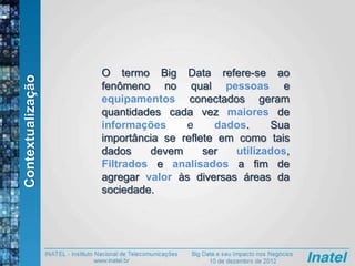 Contextualização
O termo Big Data refere-se ao
fenômeno no qual pessoas e
equipamentos conectados geram
quantidades cada vez maiores de
informações e dados. Sua
importância se reflete em como tais
dados devem ser utilizados,
Filtrados e analisados a fim de
agregar valor às diversas áreas da
sociedade.
 