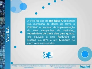 VivoS.A.
A Vivo fez uso do Big Data Analisando
sua montanha de dados de forma a
Otimizar o processo de implementação
de suas campanhas de marketing,
reduzindo-o de trinta dias para quatro.
Isto equivale a uma Redução de
Custos em 86% e um Aumento de
cinco vezes nas vendas.
 