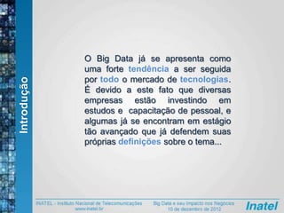 Introdução
O Big Data já se apresenta como
uma forte tendência a ser seguida
por todo o mercado de tecnologias.
É devido a este fato que diversas
empresas estão investindo em
estudos e capacitação de pessoal, e
algumas já se encontram em estágio
tão avançado que já defendem suas
próprias definições sobre o tema...
 