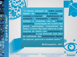 OqueéBigData?
“A intensa utilização de redes sociais
digitais, de dispositivos móveis para
conexão a internet, de digitalização de
conteúdo, transações digitais e
também o crescente uso de cloud
computing (computação em nuvem) tem
gerado quantidades incalculáveis de
dados. O termo Big Data refere-se a este
conjunto de dados cujo crescimento é
exponencial e cuja dimensão está além
da habilidade das ferramentas típicas
de capturar, gerenciar e analisar dados.”
McKinsey&Co., 2011
 