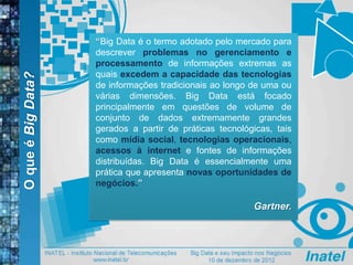OqueéBigData?
“Big Data é o termo adotado pelo mercado para
descrever problemas no gerenciamento e
processamento de informações extremas as
quais excedem a capacidade das tecnologias
de informações tradicionais ao longo de uma ou
várias dimensões. Big Data está focado
principalmente em questões de volume de
conjunto de dados extremamente grandes
gerados a partir de práticas tecnológicas, tais
como mídia social, tecnologias operacionais,
acessos à internet e fontes de informações
distribuídas. Big Data é essencialmente uma
prática que apresenta novas oportunidades de
negócios.”
Gartner.
 