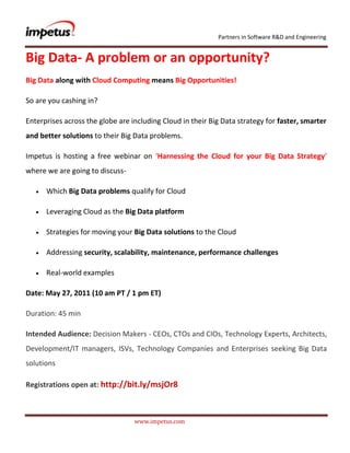 Big Data- A problem or an opportunity?<br />Big Data along with Cloud Computing means Big Opportunities!<br />So are you cashing in?<br />Enterprises across the globe are including Cloud in their Big Data strategy for faster, smarter and better solutions to their Big Data problems.<br />Impetus is hosting a free webinar on ‘Harnessing the Cloud for your Big Data Strategy’ where we are going to discuss- <br />Which Big Data problems qualify for Cloud<br />Leveraging Cloud as the Big Data platform<br />Strategies for moving your Big Data solutions to the Cloud<br />Addressing security, scalability, maintenance, performance challenges<br />Real-world examples<br />Date: May 27, 2011 (10 am PT / 1 pm ET)<br />Duration: 45 min<br />Intended Audience: Decision Makers - CEOs, CTOs and CIOs, Technology Experts, Architects, Development/IT managers, ISVs, Technology Companies and Enterprises seeking Big Data solutions<br />Registrations open at: http://bit.ly/msjOr8<br />