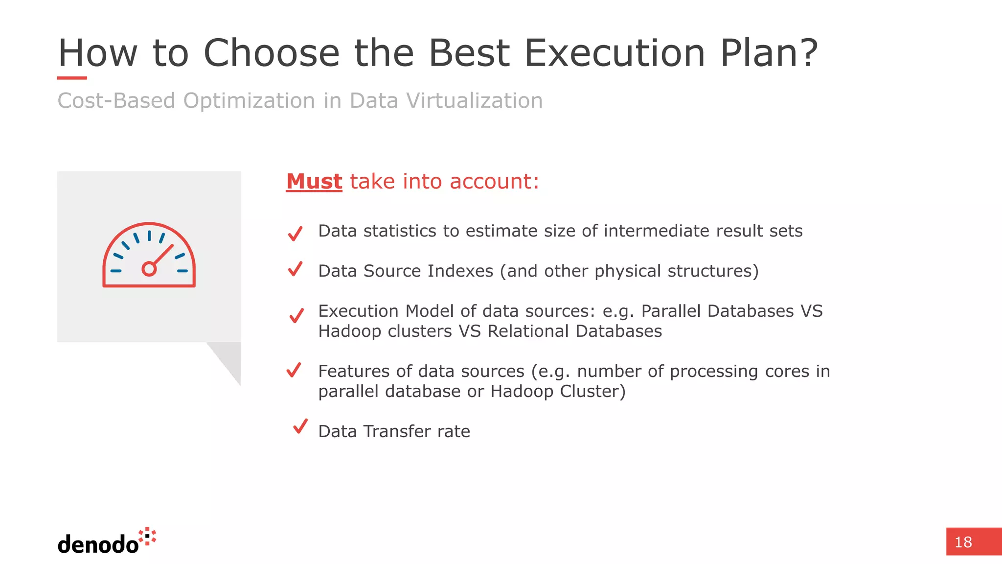 18
How to Choose the Best Execution Plan?
Cost-Based Optimization in Data Virtualization
Data statistics to estimate size of intermediate result sets
Data Source Indexes (and other physical structures)
Execution Model of data sources: e.g. Parallel Databases VS
Hadoop clusters VS Relational Databases
Features of data sources (e.g. number of processing cores in
parallel database or Hadoop Cluster)
Data Transfer rate
Must take into account:
 