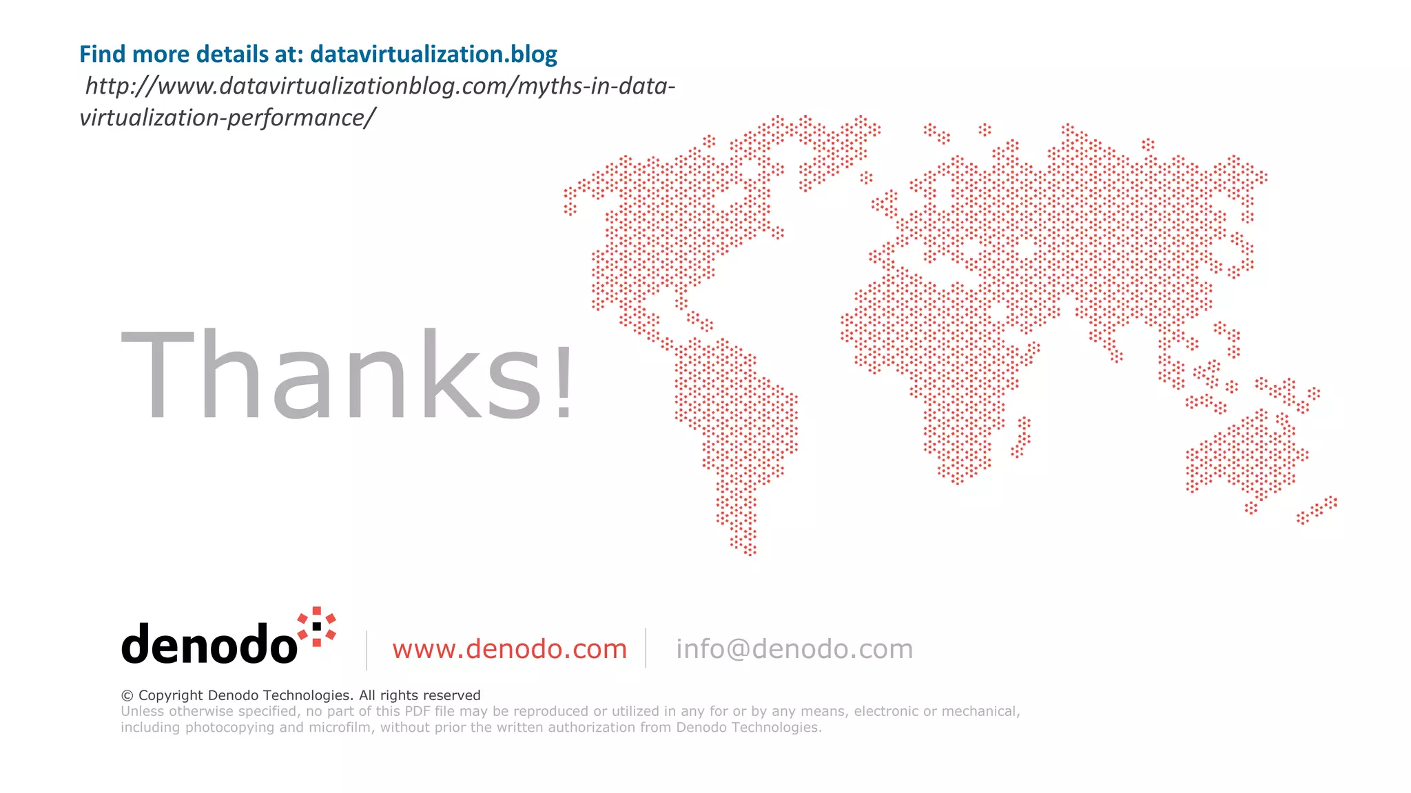 Thanks!
www.denodo.com info@denodo.com
© Copyright Denodo Technologies. All rights reserved
Unless otherwise specified, no part of this PDF file may be reproduced or utilized in any for or by any means, electronic or mechanical,
including photocopying and microfilm, without prior the written authorization from Denodo Technologies.
Find more details at: datavirtualization.blog
http://www.datavirtualizationblog.com/myths-in-data-
virtualization-performance/
 