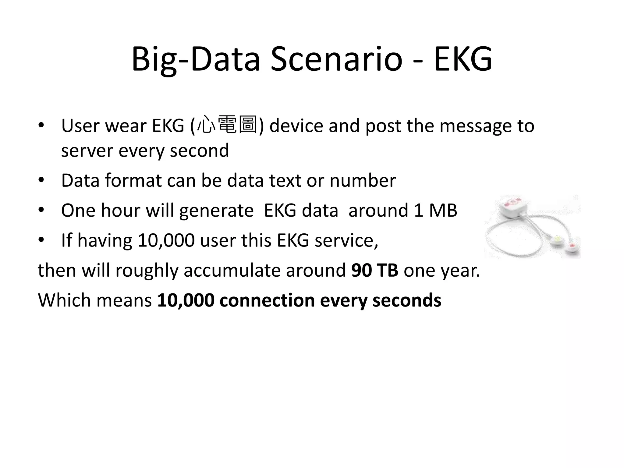 Big-Data Scenario - EKG
• User wear EKG (心電圖) device and post the message to
server every second
• Data format can be data text or number
• One hour will generate EKG data around 1 MB
• If having 10,000 user this EKG service,
then will roughly accumulate around 90 TB one year.
Which means 10,000 connection every seconds
 