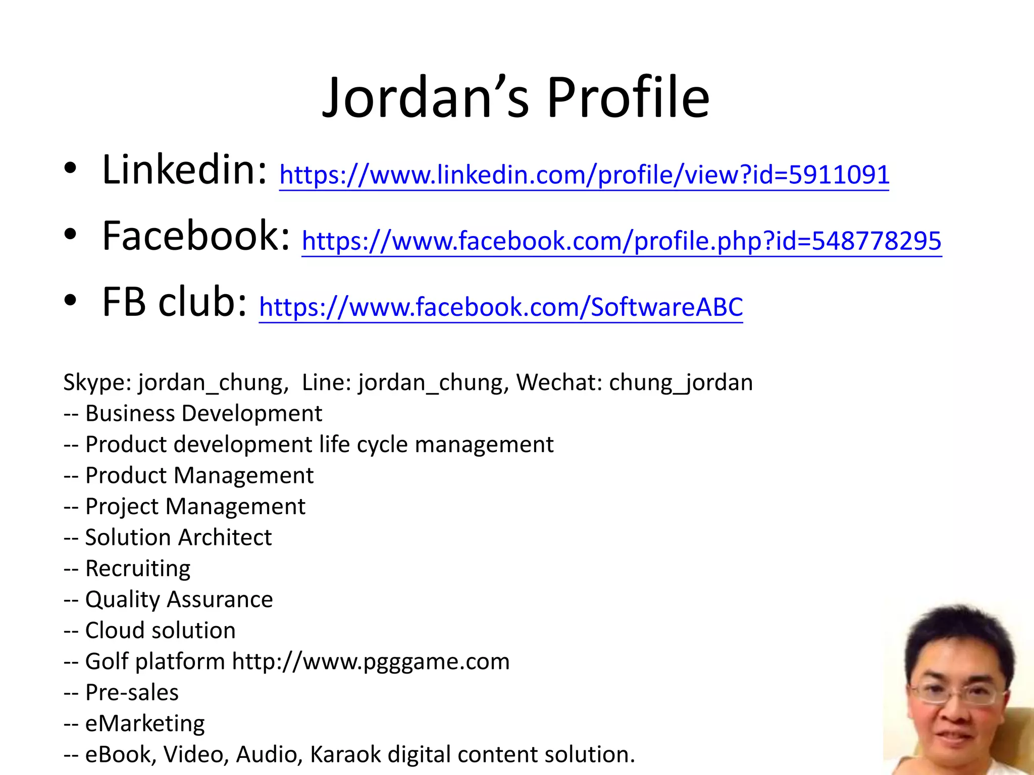 Jordan’s Profile
• Linkedin: https://www.linkedin.com/profile/view?id=5911091
• Facebook: https://www.facebook.com/profile.php?id=548778295
• FB club: https://www.facebook.com/SoftwareABC
Skype: jordan_chung, Line: jordan_chung, Wechat: chung_jordan
-- Business Development
-- Product development life cycle management
-- Product Management
-- Project Management
-- Solution Architect
-- Recruiting
-- Quality Assurance
-- Cloud solution
-- Golf platform http://www.pgggame.com
-- Pre-sales
-- eMarketing
-- eBook, Video, Audio, Karaok digital content solution.
 