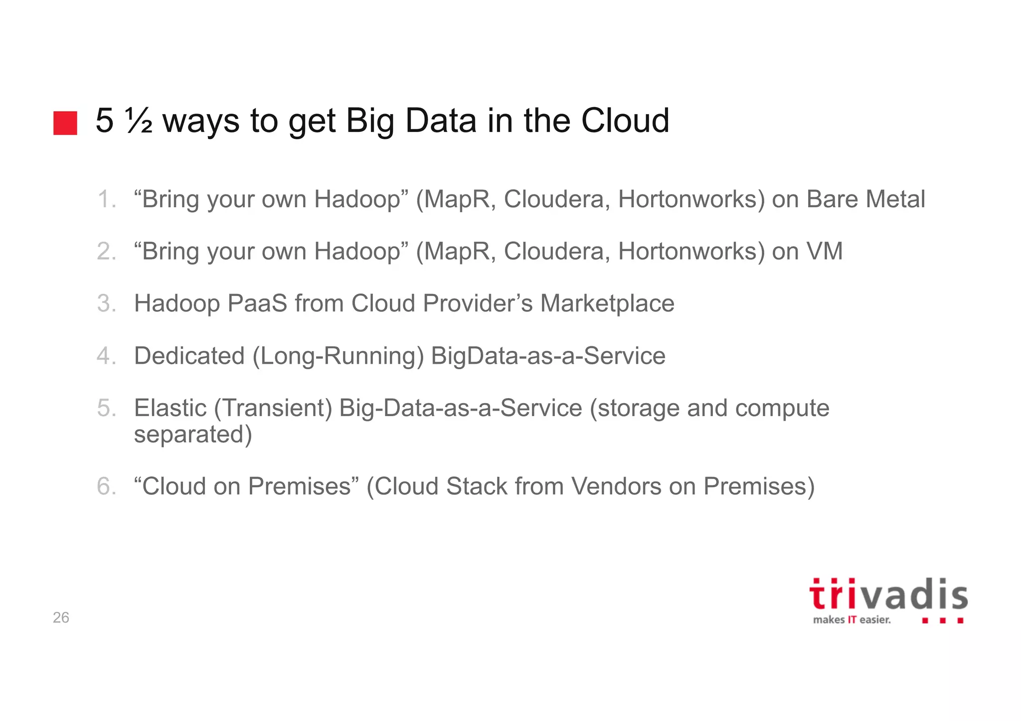5 ½ ways to get Big Data in the Cloud
26
1. “Bring your own Hadoop” (MapR, Cloudera, Hortonworks) on Bare Metal
2. “Bring your own Hadoop” (MapR, Cloudera, Hortonworks) on VM
3. Hadoop PaaS from Cloud Provider’s Marketplace
4. Dedicated (Long-Running) BigData-as-a-Service
5. Elastic (Transient) Big-Data-as-a-Service (storage and compute
separated)
6. “Cloud on Premises” (Cloud Stack from Vendors on Premises)
 