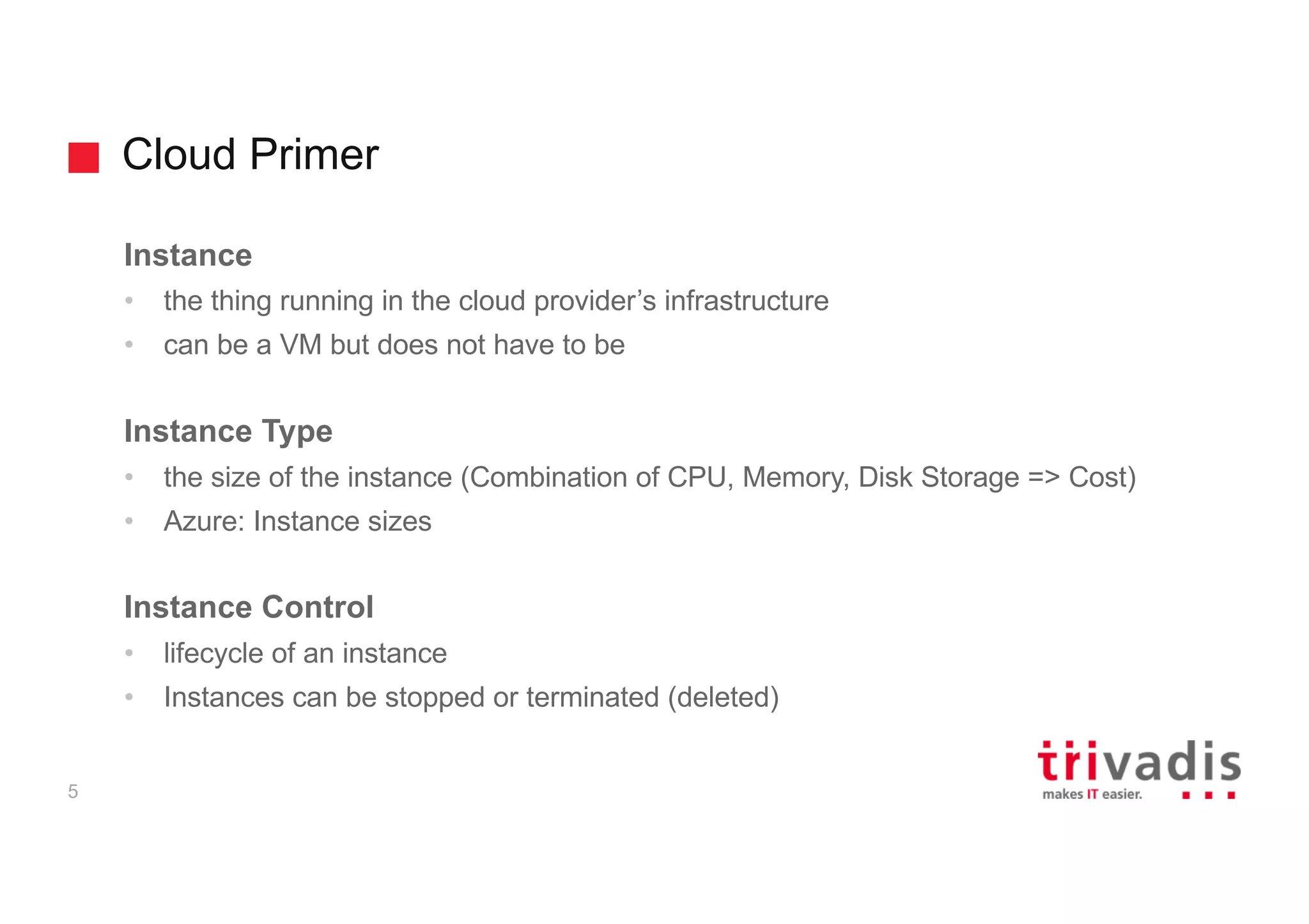 Cloud Primer
5
Instance
• the thing running in the cloud provider’s infrastructure
• can be a VM but does not have to be
Instance Type
• the size of the instance (Combination of CPU, Memory, Disk Storage => Cost)
• Azure: Instance sizes
Instance Control
• lifecycle of an instance
• Instances can be stopped or terminated (deleted)
 
