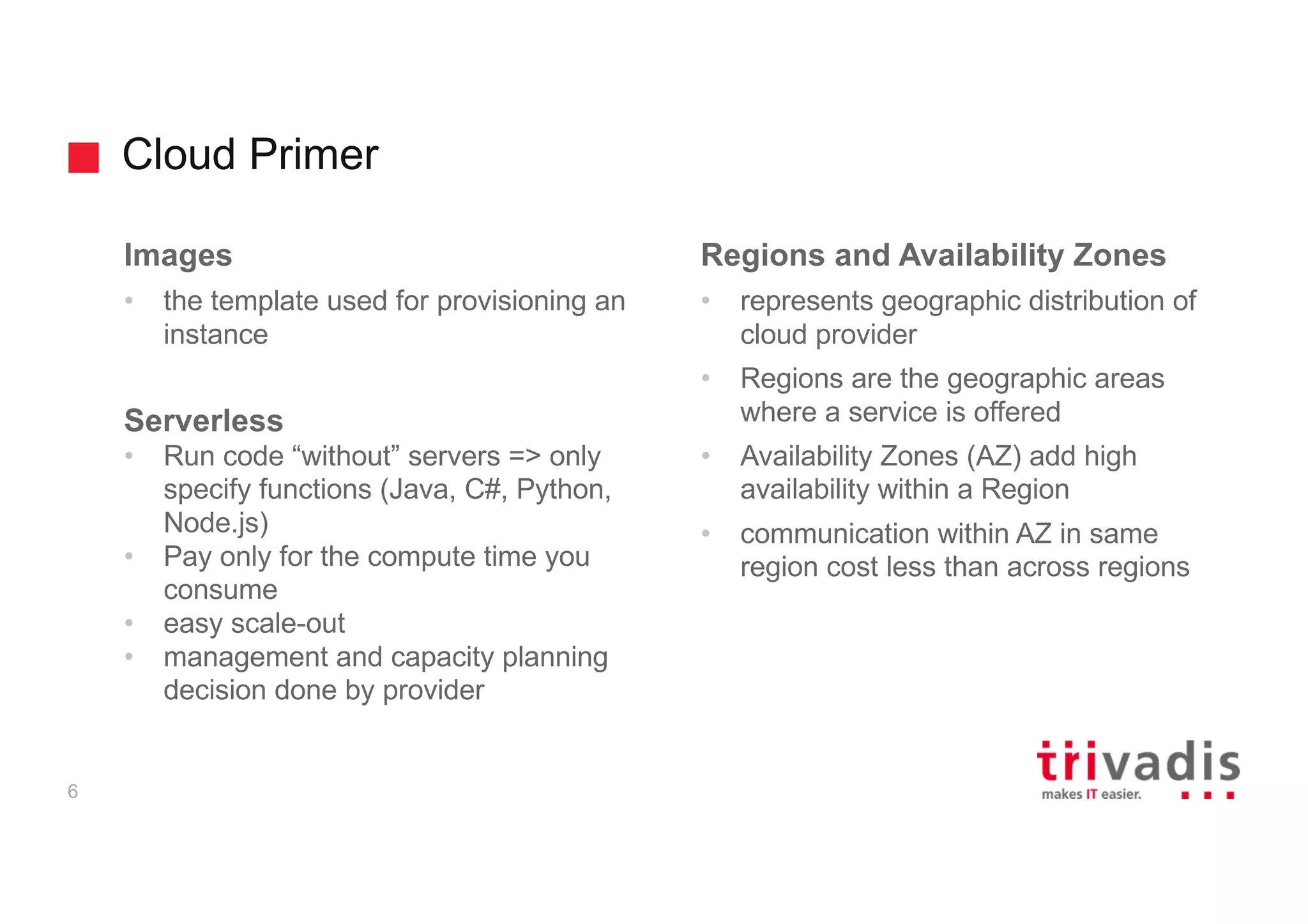 Cloud Primer
6
Images
• the template used for provisioning an
instance
Serverless
• Run code “without” servers => only
specify functions (Java, C#, Python,
Node.js)
• Pay only for the compute time you
consume
• easy scale-out
• management and capacity planning
decision done by provider
Regions and Availability Zones
• represents geographic distribution of
cloud provider
• Regions are the geographic areas
where a service is offered
• Availability Zones (AZ) add high
availability within a Region
• communication within AZ in same
region cost less than across regions
 